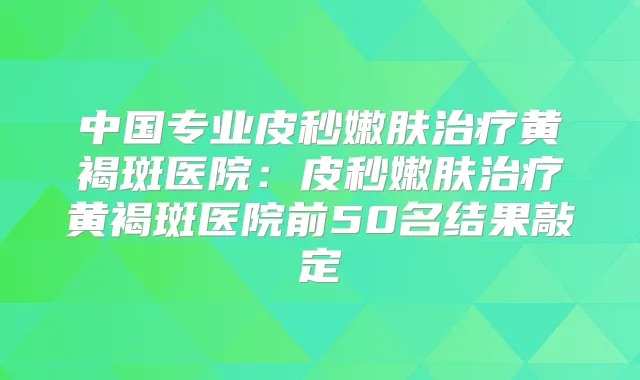 中国专业皮秒嫩肤黄褐斑医院:皮秒嫩肤黄褐斑医院前50名结果敲定