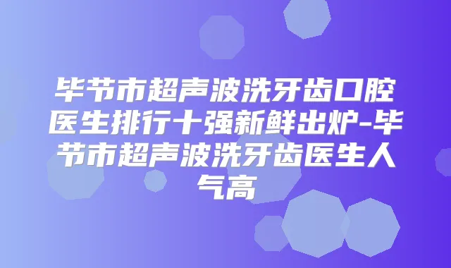 毕节市超声波洗牙齿口腔医生排行十强新鲜出炉-毕节市超声波洗牙齿医生人气高