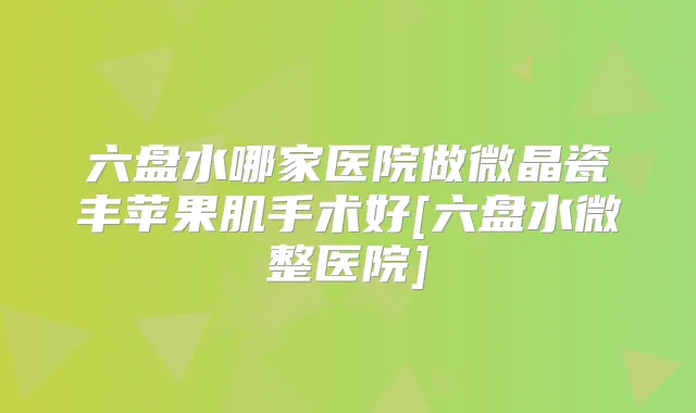 六盘水哪家医院做微晶瓷丰苹果肌手术好[六盘水微整医院]