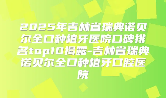 2025年吉林省瑞典诺贝尔全口种植牙医院口碑排名top10揭露-吉林省瑞典诺贝尔全口种植牙口腔医院