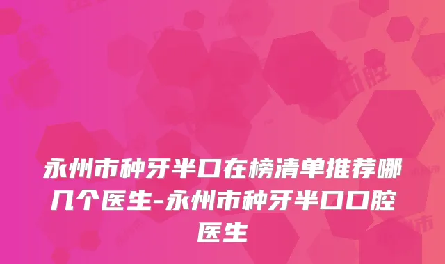 永州市种牙半口在榜清单推荐哪几个医生-永州市种牙半口口腔医生