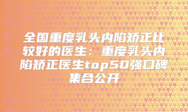 全国重度乳头内陷矫正比较好的医生:重度乳头内陷矫正医生top50强口碑集合公开