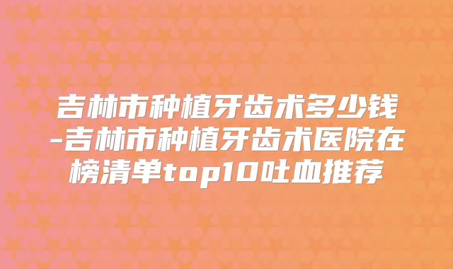 吉林市种植牙齿术多少钱-吉林市种植牙齿术医院在榜清单top10吐血推荐