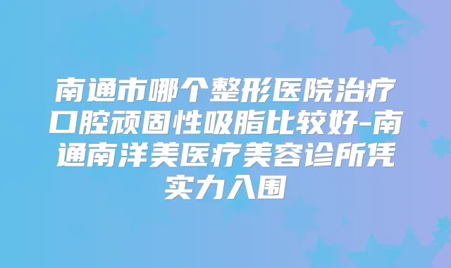 南通市哪个整形医院口腔顽固性吸脂比较好-南通南洋美医疗美容诊所凭实力入围