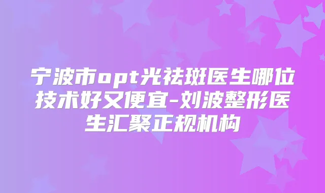 宁波市opt光祛斑医生哪位技术好又便宜-刘波整形医生汇聚正规机构