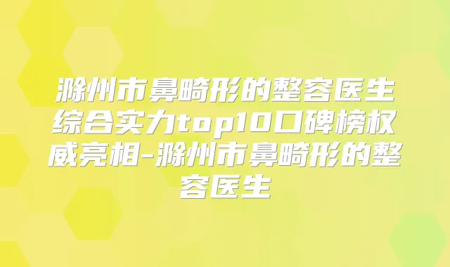 滁州市鼻畸形的整容医生综合实力top10口碑榜亮相-滁州市鼻畸形的整容医生