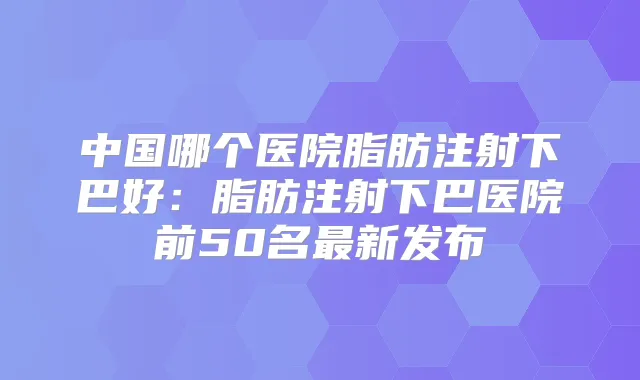 中国哪个医院脂肪注射下巴好:脂肪注射下巴医院前50名新发布