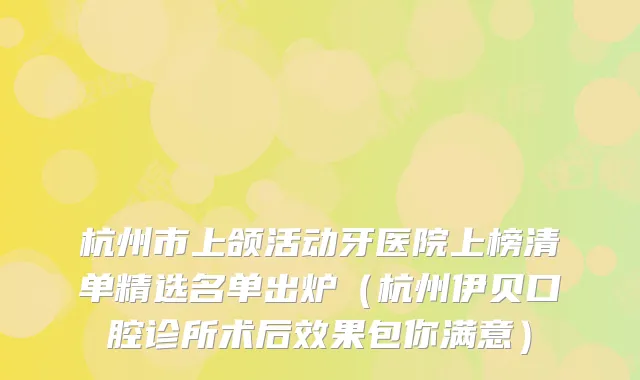 杭州市上颌活动牙医院上榜清单精选名单出炉（杭州伊贝口腔诊所术后效果包你满意）