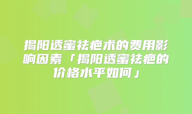 揭阳透蜜祛疤术的费用影响因素「揭阳透蜜祛疤的价格水平如何」