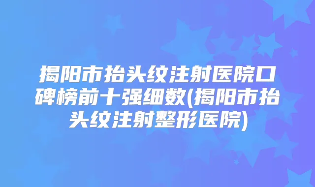 揭阳市抬头纹注射医院口碑榜前十强细数(揭阳市抬头纹注射整形医院)