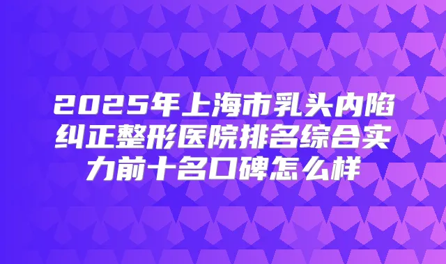 2025年上海市乳头内陷纠正整形医院排名综合实力前十名口碑怎么样