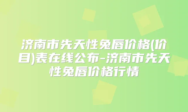 济南市先天性兔唇价格(价目)表在线公布-济南市先天性兔唇价格行情