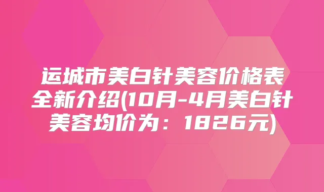 运城市美白针美容价格表全新介绍(10月-4月美白针美容均价为：1826元)