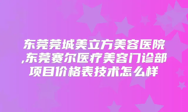 东莞莞城美立方美容医院,东莞赛尔医疗美容门诊部项目价格表技术怎么样