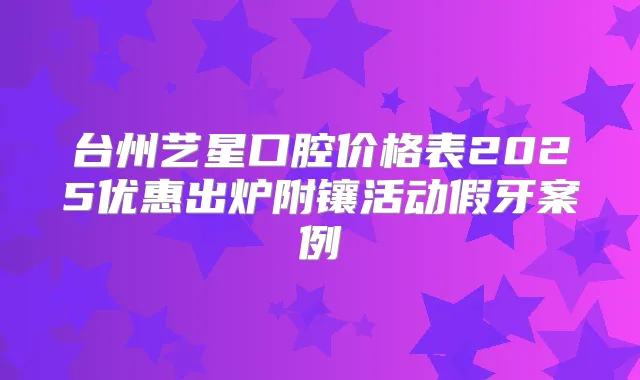 台州艺星口腔价格表2025优惠出炉附镶活动假牙案例