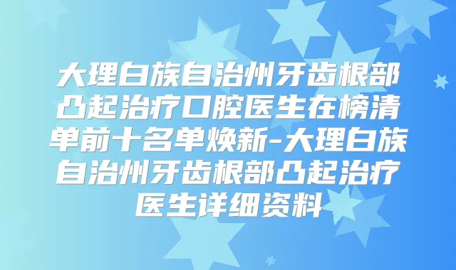 大理白族自治州牙齿根部凸起口腔医生在榜清单前十名单焕新-大理白族自治州牙齿根部凸起医生详细资料