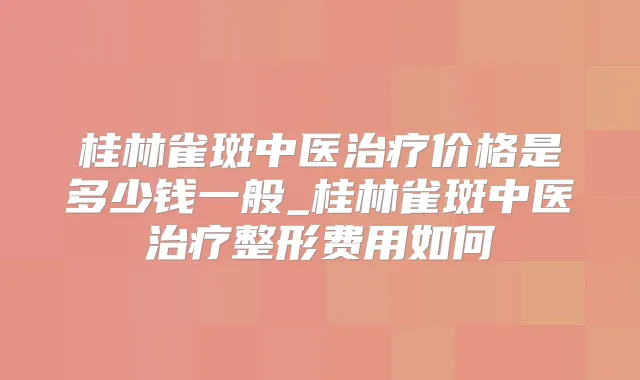 桂林雀斑中医价格是多少钱一般_桂林雀斑中医整形费用如何