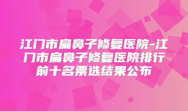 江门市扁鼻子修复医院-江门市扁鼻子修复医院排行前十名票选结果公布