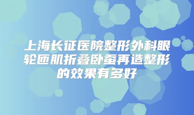上海长征医院整形外科眼轮匝肌折叠卧蚕再造整形的效果有多好