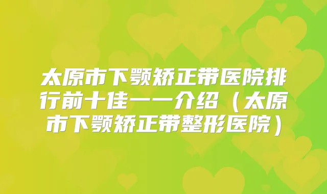 太原市下颚矫正带医院排行前十佳一一介绍（太原市下颚矫正带整形医院）