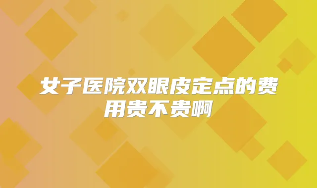 女子医院双眼皮定点的费用贵不贵啊