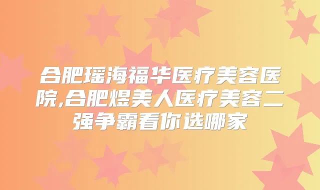 合肥瑶海福华医疗美容医院,合肥煜美人医疗美容二强争霸看你选哪家