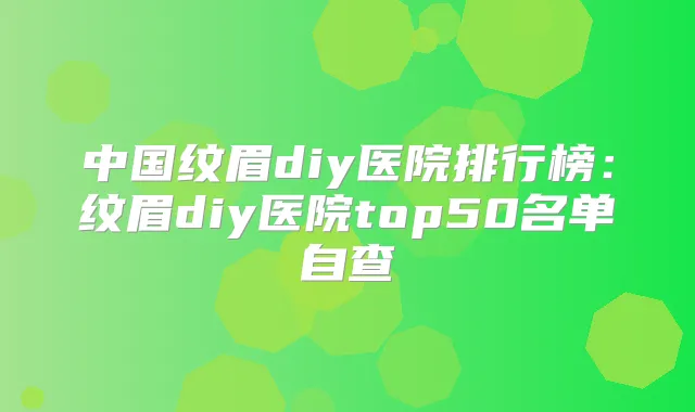 中国纹眉diy医院排行榜:纹眉diy医院top50名单自查