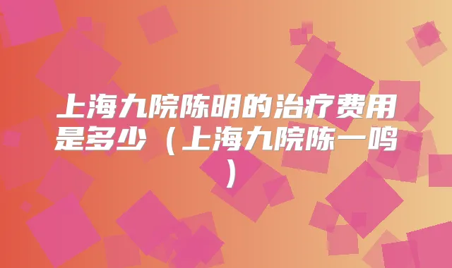 上海九院陈明的费用是多少(上海九院陈一鸣)