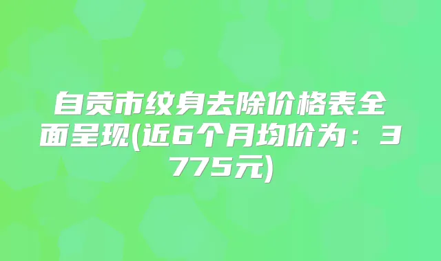 自贡市纹身去除价格表全面呈现(近6个月均价为：3775元)