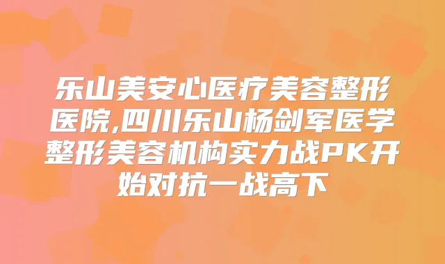 乐山美安心医疗美容整形医院,四川乐山杨剑军医学整形美容机构实力战PK开始对抗一战高下