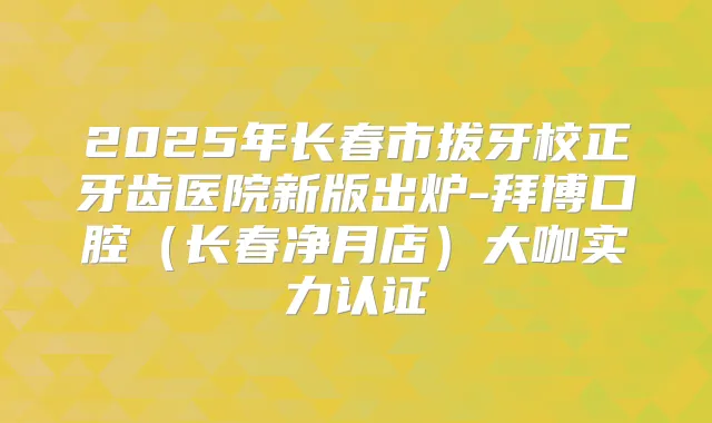 2025年长春市拔牙校正牙齿医院新版出炉-拜博口腔(长春净月店)大咖实力认证