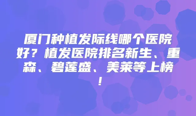 厦门种植发际线哪个医院好?植发医院排名新生、重森、碧莲盛、美莱等上榜!