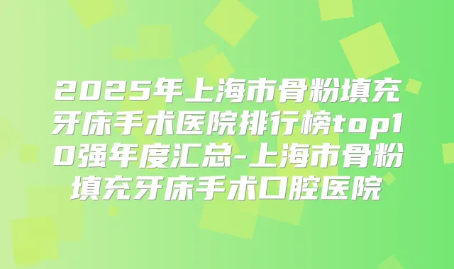 2025年上海市骨粉填充牙床手术医院排行榜top10强年度汇总-上海市骨粉填充牙床手术口腔医院
