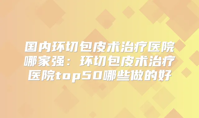 国内环切包皮术医院哪家强:环切包皮术医院top50哪些做的好