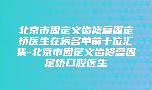 北京市固定义齿修复固定桥医生在榜名单前十位汇集-北京市固定义齿修复固定桥口腔医生