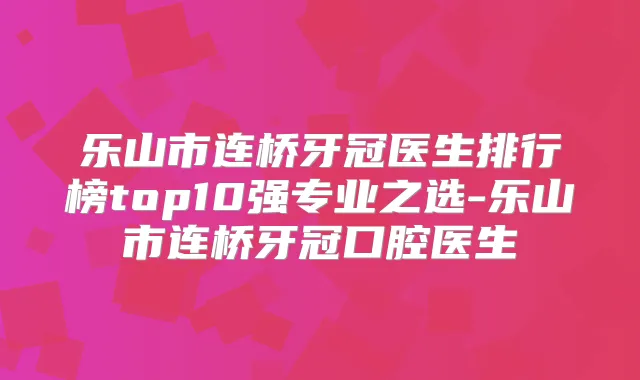 乐山市连桥牙冠医生排行榜top10强专业之选-乐山市连桥牙冠口腔医生