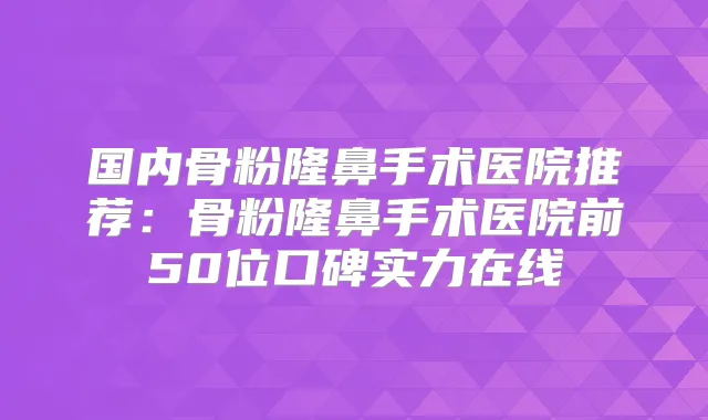 国内骨粉隆鼻手术医院推荐:骨粉隆鼻手术医院前50位口碑实力在线