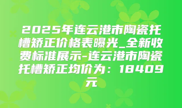 2025年连云港市陶瓷托槽矫正价格表曝光_全新收费标准展示-连云港市陶瓷托槽矫正均价为:18409元