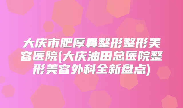 大庆市肥厚鼻整形整形美容医院(大庆油田总医院整形美容外科全新盘点)