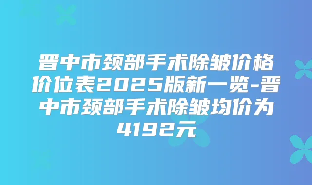 晋中市颈部手术除皱价格价位表2025版新一览-晋中市颈部手术除皱均价为4192元