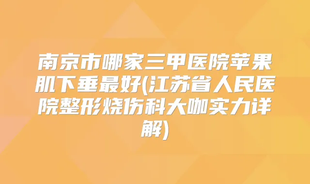 南京市哪家三甲医院苹果肌下垂好(江苏省人民医院整形烧伤科大咖实力详解)
