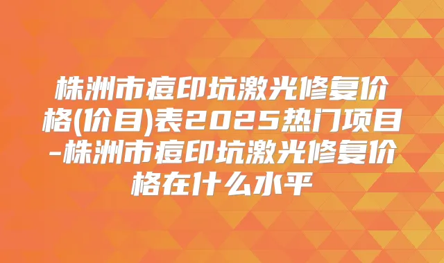 株洲市痘印坑激光修复价格(价目)表2025热门项目-株洲市痘印坑激光修复价格在什么水平