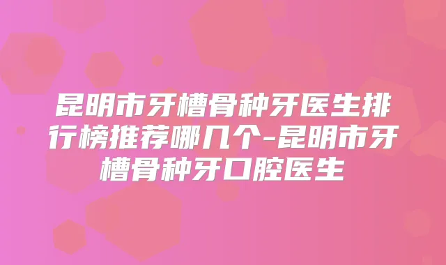 昆明市牙槽骨种牙医生排行榜推荐哪几个-昆明市牙槽骨种牙口腔医生