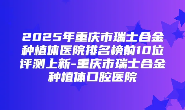 2025年重庆市瑞士合金种植体医院排名榜前10位评测上新-重庆市瑞士合金种植体口腔医院
