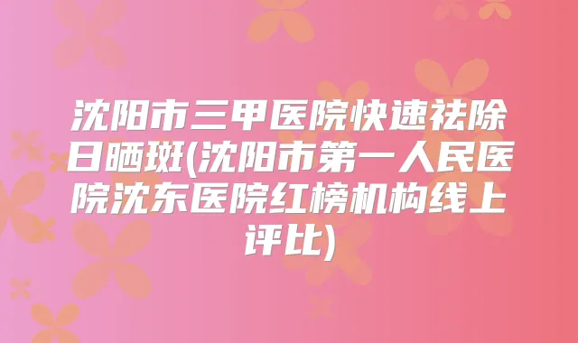 沈阳市三甲医院快速祛除日晒斑(沈阳市第一人民医院沈东医院红榜机构线上评比)