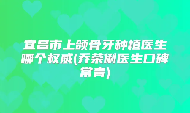 宜昌市上颌骨牙种植医生哪个(乔荣俐医生口碑常青)