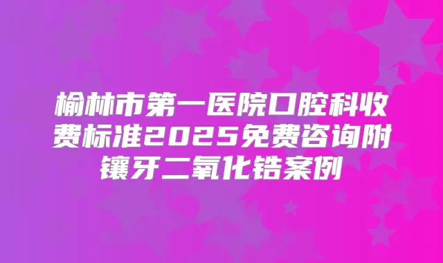 榆林市第一医院口腔科收费标准2025免费咨询附镶牙二氧化锆案例