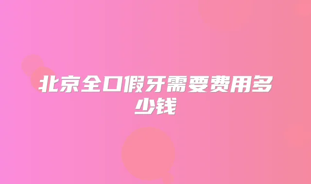 北京全口假牙需要费用多少钱
