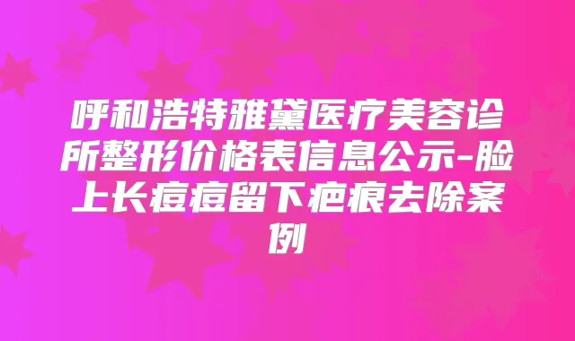 呼和浩特雅黛医疗美容诊所整形价格表信息公示-脸上长痘痘留下疤痕去除案例