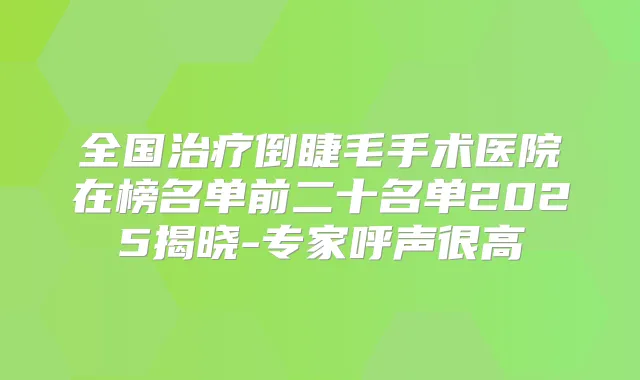 全国倒睫毛手术医院在榜名单前二十名单2025揭晓-专家呼声很高